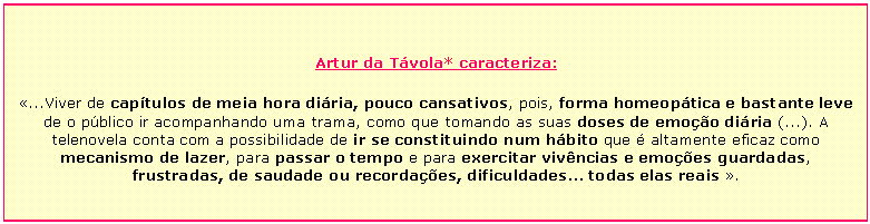 Text Box: Artur da T&aacute;vola* caracteriza:  &laquo;...Viver de cap&iacute;tulos de meia hora di&aacute;ria, pouco cansativos, pois, forma homeop&aacute;tica e bastante leve de o p&uacute;blico ir acompanhando uma trama, como que tomando as suas doses de emo&ccedil;&atilde;o di&aacute;ria (...). A telenovela conta com a possibilidade de ir se constituindo num h&aacute;bito que &eacute; altamente eficaz como mecanismo de lazer, para passar o tempo e para exercitar viv&ecirc;ncias e emo&ccedil;&otilde;es guardadas, frustradas, de saudade ou recorda&ccedil;&otilde;es, dificuldades... todas elas reais &raquo;.    